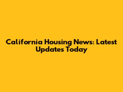 California Housing News: Latest Updates Today