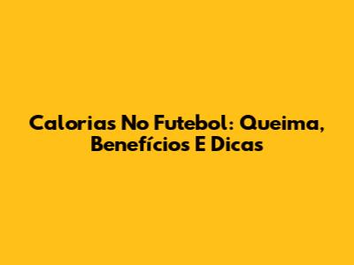 Calorias No Futebol: Queima, Benefícios E Dicas