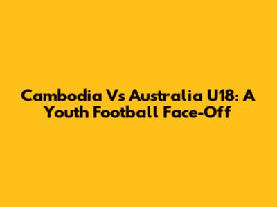 Cambodia Vs Australia U18: A Youth Football Face-Off