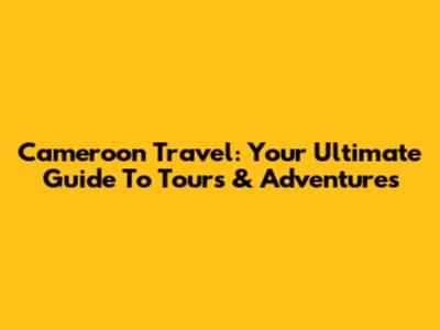 Cameroon Travel: Your Ultimate Guide To Tours & Adventures