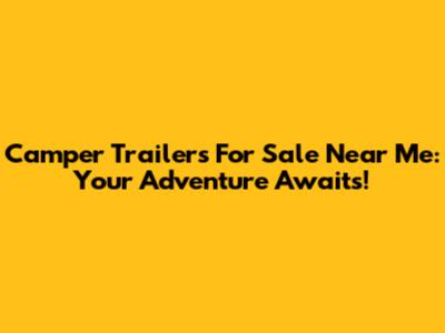 Camper Trailers For Sale Near Me: Your Adventure Awaits!