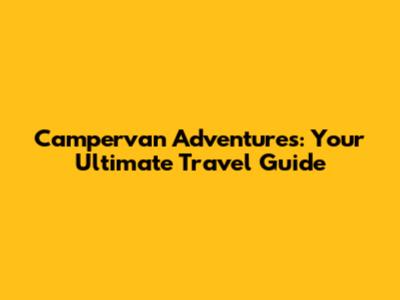 Campervan Adventures: Your Ultimate Travel Guide