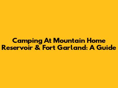 Camping At Mountain Home Reservoir & Fort Garland: A Guide