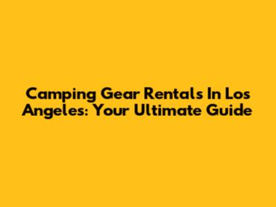 Camping Gear Rentals In Los Angeles: Your Ultimate Guide