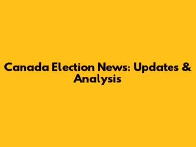 Canada Election News: Updates & Analysis