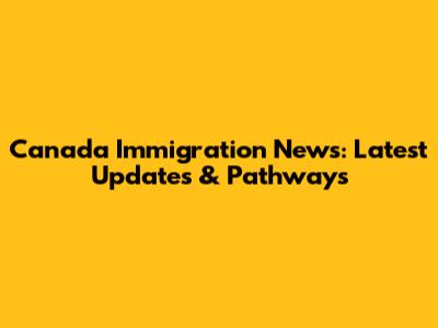 Canada Immigration News: Latest Updates & Pathways