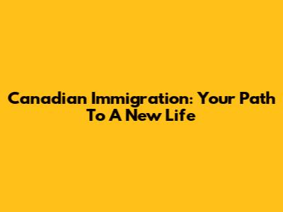 Canadian Immigration: Your Path To A New Life