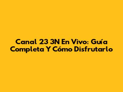 Canal 23 3N En Vivo: Guía Completa Y Cómo Disfrutarlo