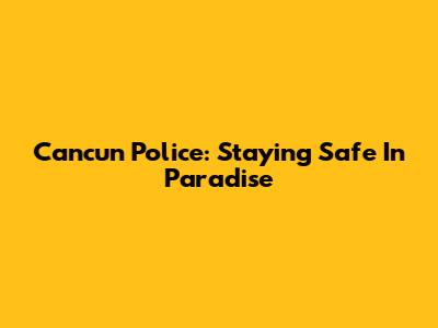Cancun Police: Staying Safe In Paradise