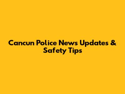 Cancun Police News Updates & Safety Tips