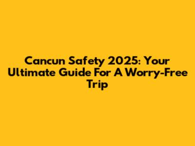 Cancun Safety 2025: Your Ultimate Guide For A Worry-Free Trip