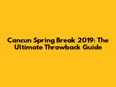 Cancun Spring Break 2019: The Ultimate Throwback Guide
