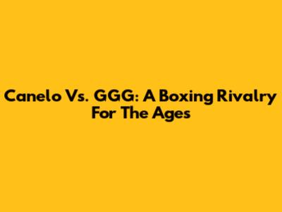 Canelo Vs. GGG: A Boxing Rivalry For The Ages