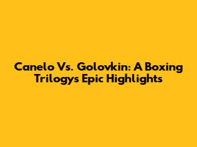 Canelo Vs. Golovkin: A Boxing Trilogy's Epic Highlights