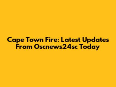 Cape Town Fire: Latest Updates From Oscnews24sc Today