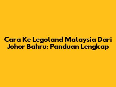 Cara Ke Legoland Malaysia Dari Johor Bahru: Panduan Lengkap