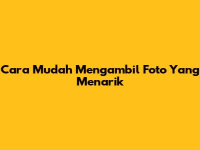 Cara Mudah Mengambil Foto Yang Menarik