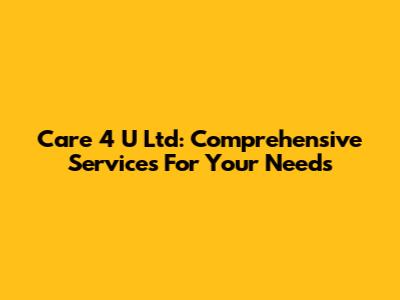 Care 4 U Ltd: Comprehensive Services For Your Needs