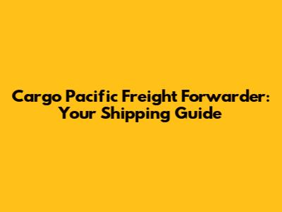 Cargo Pacific Freight Forwarder: Your Shipping Guide