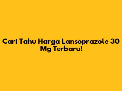 Cari Tahu Harga Lansoprazole 30 Mg Terbaru!