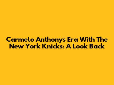 Carmelo Anthony's Era With The New York Knicks: A Look Back