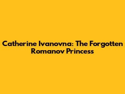 Catherine Ivanovna: The Forgotten Romanov Princess