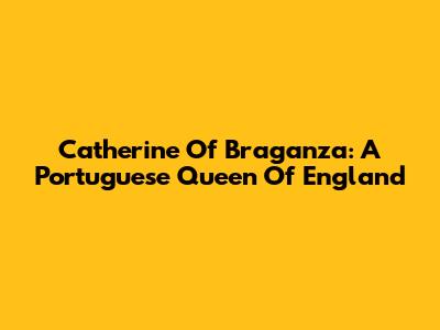 Catherine Of Braganza: A Portuguese Queen Of England