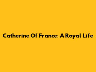 Catherine Of France: A Royal Life
