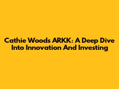 Cathie Wood's ARKK: A Deep Dive Into Innovation And Investing
