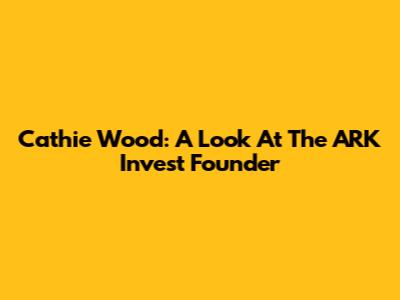 Cathie Wood: A Look At The ARK Invest Founder