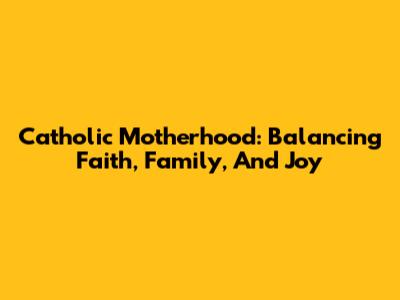 Catholic Motherhood: Balancing Faith, Family, And Joy