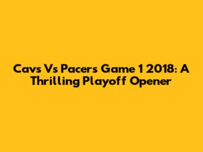 Cavs Vs Pacers Game 1 2018: A Thrilling Playoff Opener