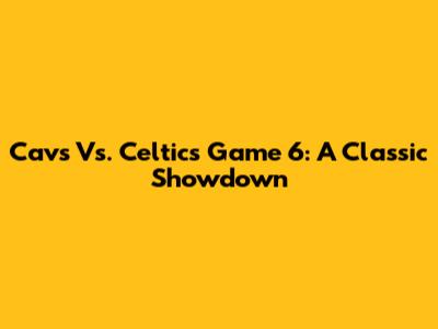 Cavs Vs. Celtics Game 6: A Classic Showdown