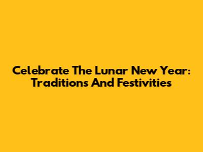 Celebrate The Lunar New Year: Traditions And Festivities