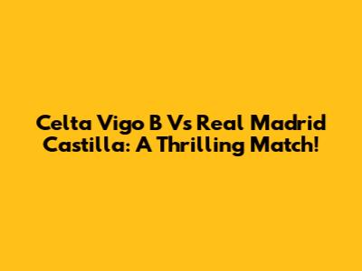 Celta Vigo B Vs Real Madrid Castilla: A Thrilling Match!