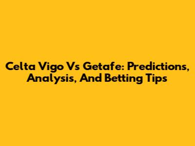 Celta Vigo Vs Getafe: Predictions, Analysis, And Betting Tips