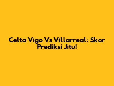 Celta Vigo Vs Villarreal: Skor Prediksi Jitu!
