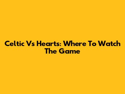 Celtic Vs Hearts: Where To Watch The Game