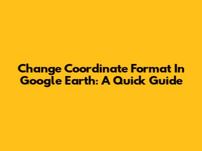 Change Coordinate Format In Google Earth: A Quick Guide