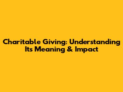 Charitable Giving: Understanding Its Meaning & Impact