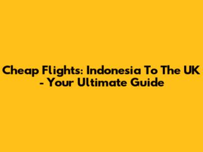 Cheap Flights: Indonesia To The UK - Your Ultimate Guide
