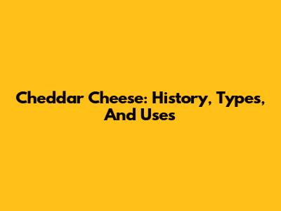 Cheddar Cheese: History, Types, And Uses