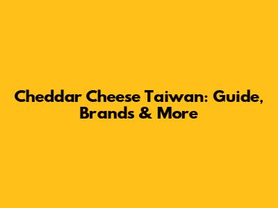 Cheddar Cheese Taiwan: Guide, Brands & More