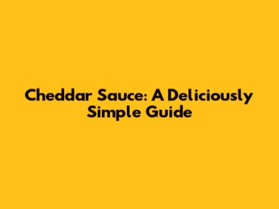 Cheddar Sauce: A Deliciously Simple Guide