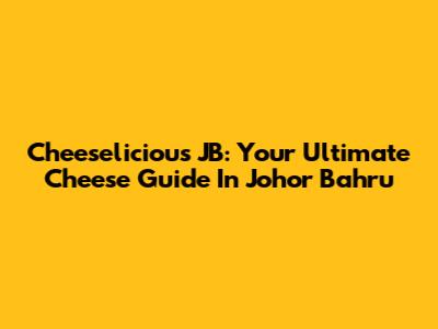 Cheeselicious JB: Your Ultimate Cheese Guide In Johor Bahru