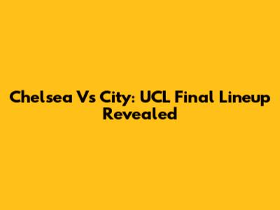 Chelsea Vs City: UCL Final Lineup Revealed