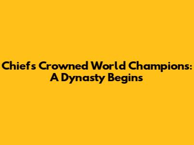 Chiefs Crowned World Champions: A Dynasty Begins