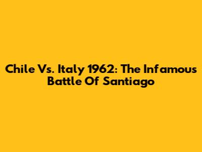 Chile Vs. Italy 1962: The Infamous Battle Of Santiago