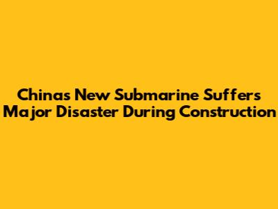 China's New Submarine Suffers Major Disaster During Construction