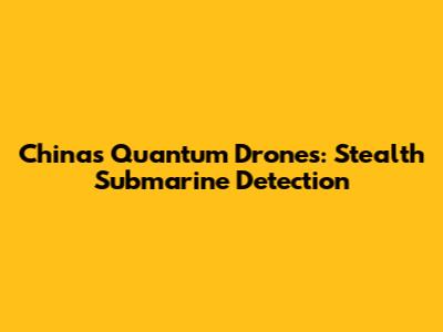 China's Quantum Drones: Stealth Submarine Detection